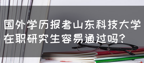 国外学历报考山东科技大学在职研究生容易通过吗？