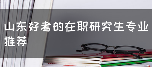 山东好考的在职研究生专业推荐