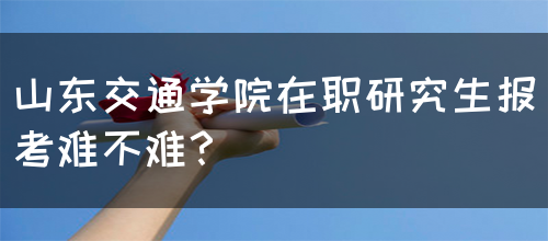 山东交通学院在职研究生报考难不难？(图1)