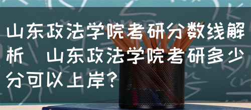 山东政法学院考研分数线解析（山东政法学院考研多少分可以上岸？）