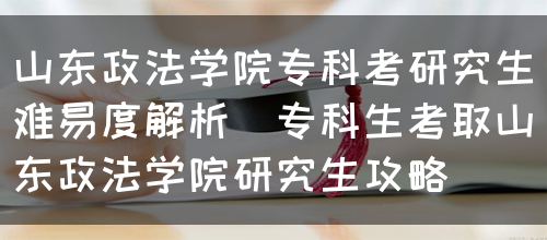 山东政法学院专科考研究生难易度解析（专科生考取山东政法学院研究生攻略）