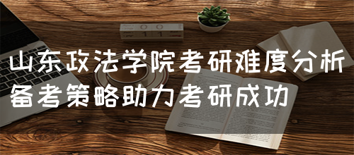 山东政法学院考研难度分析（备考策略助力考研成功）