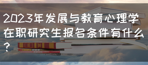 2023年发展与教育心理学在职研究生报名条件有什么？