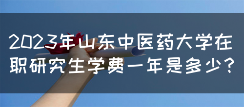 2023年山东中医药大学在职研究生学费一年是多少？