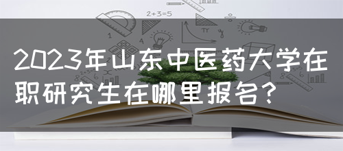 2023年山东中医药大学在职研究生在哪里报名？(图1)