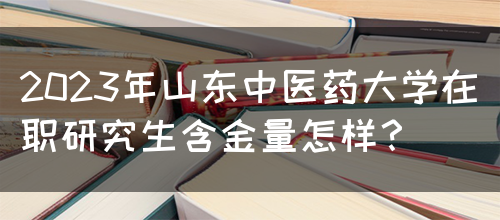 2023年山东中医药大学在职研究生含金量怎样？