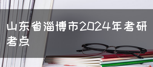 山东省淄博市2024年考研考点(图1)