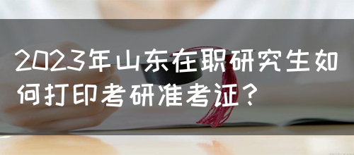 2023年山东在职研究生如何打印考研准考证？