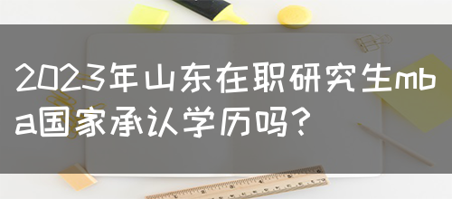 2023年山东在职研究生mba国家承认学历吗？