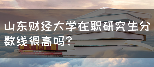 山东财经大学在职研究生分数线很高吗？