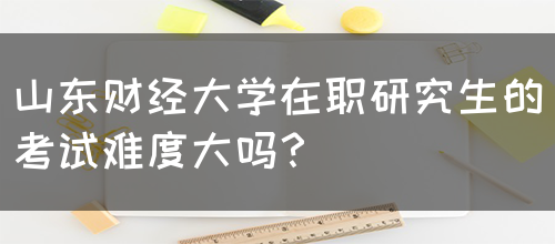 山东财经大学在职研究生的考试难度大吗？