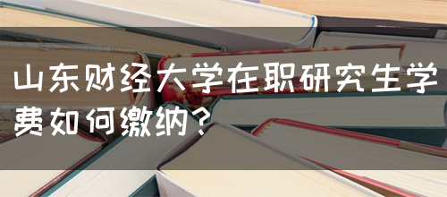 山东财经大学在职研究生学费如何缴纳？