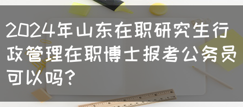 2024年山东在职研究生行政管理在职博士报考公务员可以吗？(图1)