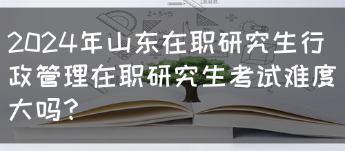 2024年山东在职研究生行政管理在职研究生考试难度大吗？