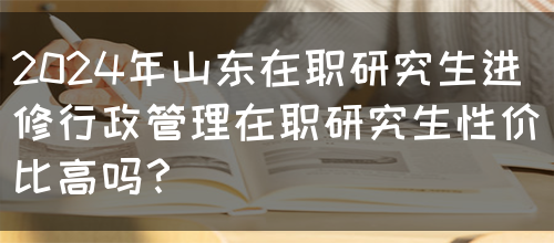 2024年山东在职研究生进修行政管理在职研究生性价比高吗？