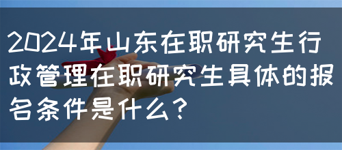 2024年山东在职研究生行政管理在职研究生具体的报名条件是什么？(图1)