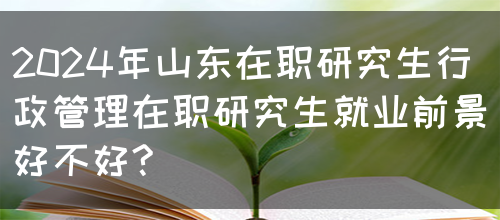 2024年山东在职研究生行政管理在职研究生就业前景好不好?(图1)