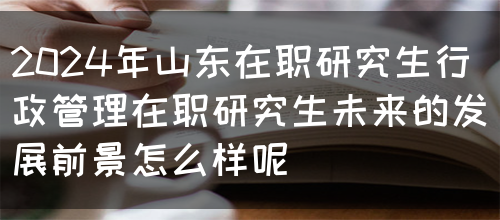 2024年山东在职研究生行政管理在职研究生未来的发展前景怎么样呢