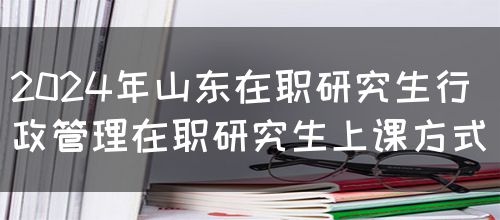 2024年山东在职研究生行政管理在职研究生上课方式(图1)