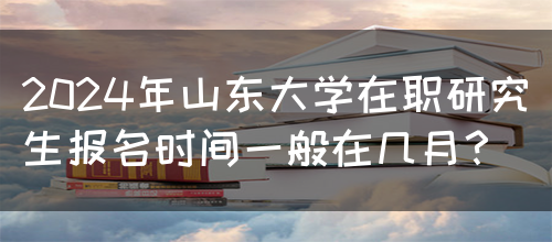 2024年山东大学在职研究生报名时间一般在几月？