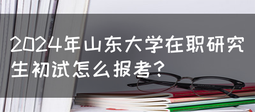 2024年山东大学在职研究生初试怎么报考？(图1)