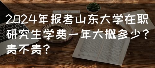 2024年报考山东大学在职研究生学费一年大概多少？贵不贵？