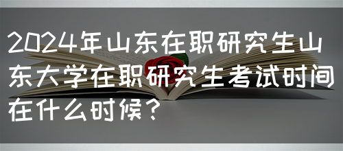 2024年山东在职研究生山东大学在职研究生考试时间在什么时候？