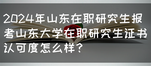 2024年山东在职研究生报考山东大学在职研究生证书认可度怎么样？(图1)