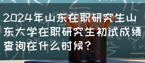 2024年山东在职研究生山东大学在职研究生初试成绩查询在什么时候？(图1)