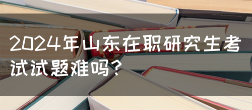 2024年山东在职研究生考试试题难吗？