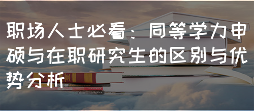 职场人士必看：同等学力申硕与在职研究生的区别与优势分析(图1)