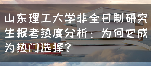 山东理工大学非全日制研究生报考热度分析：为何它成为热门选择？