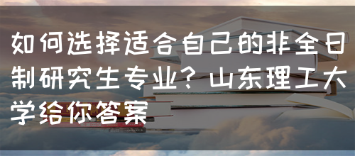 如何选择适合自己的非全日制研究生专业？山东理工大学给你答案