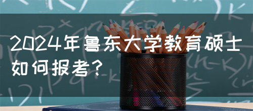 2024年鲁东大学教育硕士如何报考？