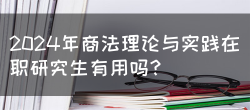 2024年商法理论与实践在职研究生有用吗？