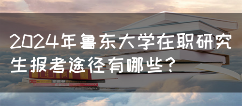 2024年鲁东大学在职研究生报考途径有哪些？