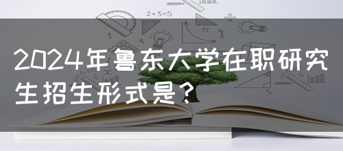 2024年鲁东大学在职研究生招生形式是？