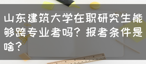 山东建筑大学在职研究生能够跨专业考吗？报考条件是啥？