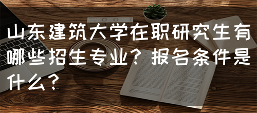 山东建筑大学在职研究生有哪些招生专业？报名条件是什么？