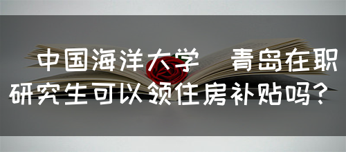 [中国海洋大学]青岛在职研究生可以领住房补贴吗？(图1)