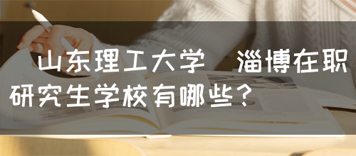 [山东理工大学]淄博在职研究生学校有哪些？(图1)