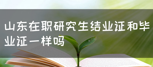 山东在职研究生结业证和毕业证一样吗