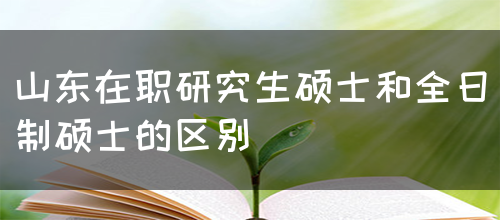 山东在职研究生硕士和全日制硕士的区别(图1)