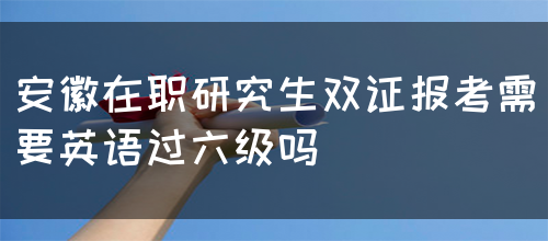 安徽在职研究生双证报考需要英语过六级吗(图1)