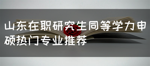 山东在职研究生同等学力申硕热门专业有哪些呢？