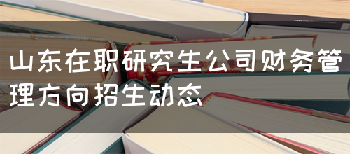 山东在职研究生公司财务管理方向招生动态(图1)