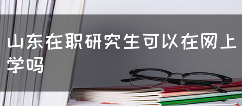 山东在职研究生可以在网上学吗？