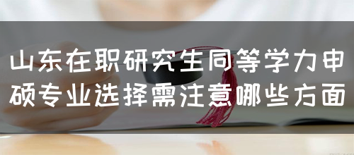 山东在职研究生同等学力申硕专业选择需注意哪些方面？