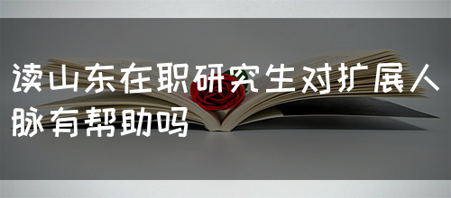 在山东读在职研究生对扩展人脉有帮助吗？