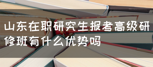 山东在职研究生报考高级研修班有哪些优势呢？